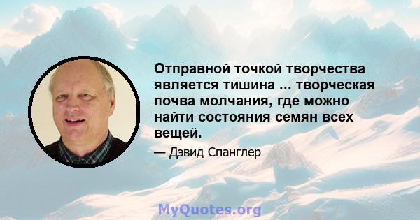 Отправной точкой творчества является тишина ... творческая почва молчания, где можно найти состояния семян всех вещей.