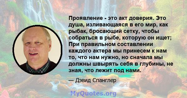 Проявление - это акт доверия. Это душа, изливающаяся в его мир, как рыбак, бросающий сетку, чтобы собраться в рыбе, которую он ищет; При правильном составлении каждого актера мы принесем к нам то, что нам нужно, но