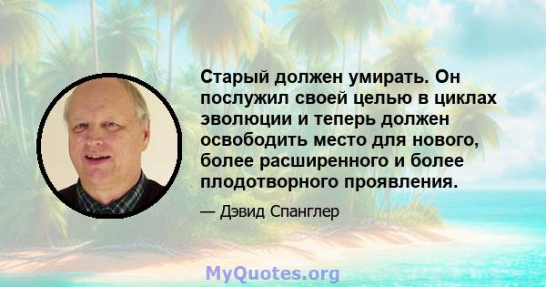 Старый должен умирать. Он послужил своей целью в циклах эволюции и теперь должен освободить место для нового, более расширенного и более плодотворного проявления.