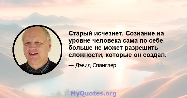 Старый исчезнет. Сознание на уровне человека сама по себе больше не может разрешить сложности, которые он создал.