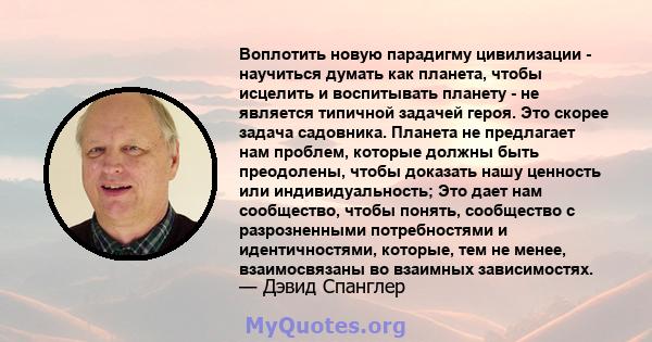 Воплотить новую парадигму цивилизации - научиться думать как планета, чтобы исцелить и воспитывать планету - не является типичной задачей героя. Это скорее задача садовника. Планета не предлагает нам проблем, которые