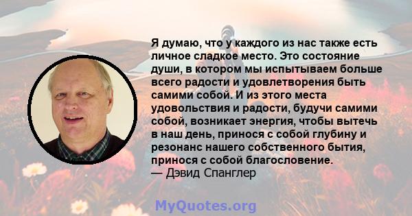 Я думаю, что у каждого из нас также есть личное сладкое место. Это состояние души, в котором мы испытываем больше всего радости и удовлетворения быть самими собой. И из этого места удовольствия и радости, будучи самими