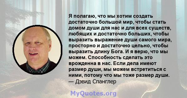 Я полагаю, что мы хотим создать достаточно большой мир, чтобы стать домом души для нас и для всех существ, любящих и достаточно больших, чтобы выразить выражение души самого мира, просторно и достаточно цельно, чтобы