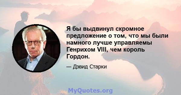 Я бы выдвинул скромное предложение о том, что мы были намного лучше управляемы Генрихом VIII, чем король Гордон.