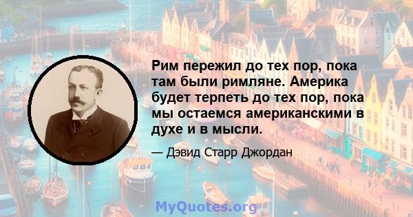 Рим пережил до тех пор, пока там были римляне. Америка будет терпеть до тех пор, пока мы остаемся американскими в духе и в мысли.