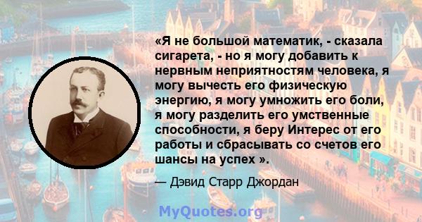 «Я не большой математик, - сказала сигарета, - но я могу добавить к нервным неприятностям человека, я могу вычесть его физическую энергию, я могу умножить его боли, я могу разделить его умственные способности, я беру