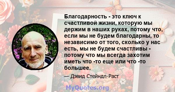 Благодарность - это ключ к счастливой жизни, которую мы держим в наших руках, потому что, если мы не будем благодарны, то независимо от того, сколько у нас есть, мы не будем счастливы - потому что мы всегда захотим