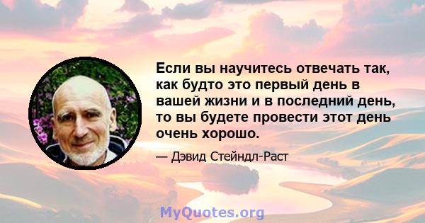 Если вы научитесь отвечать так, как будто это первый день в вашей жизни и в последний день, то вы будете провести этот день очень хорошо.