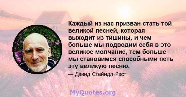 Каждый из нас призван стать той великой песней, которая выходит из тишины, и чем больше мы подводим себя в это великое молчание, тем больше мы становимся способными петь эту великую песню.