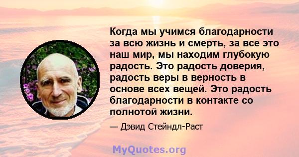 Когда мы учимся благодарности за всю жизнь и смерть, за все это наш мир, мы находим глубокую радость. Это радость доверия, радость веры в верность в основе всех вещей. Это радость благодарности в контакте со полнотой