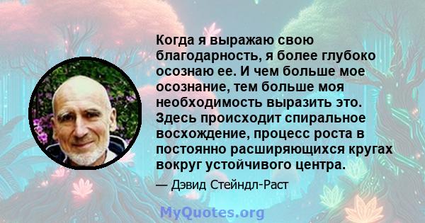 Когда я выражаю свою благодарность, я более глубоко осознаю ее. И чем больше мое осознание, тем больше моя необходимость выразить это. Здесь происходит спиральное восхождение, процесс роста в постоянно расширяющихся