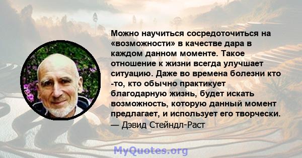 Можно научиться сосредоточиться на «возможности» в качестве дара в каждом данном моменте. Такое отношение к жизни всегда улучшает ситуацию. Даже во времена болезни кто -то, кто обычно практикует благодарную жизнь, будет 