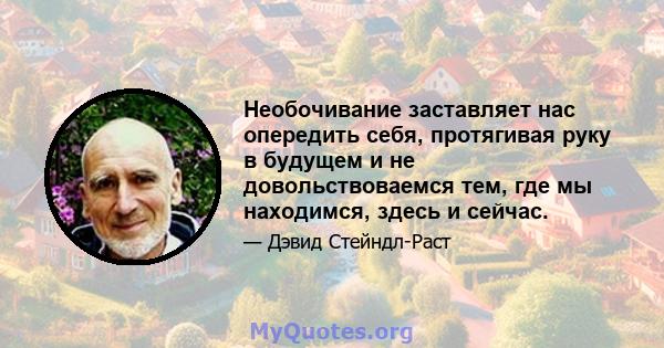 Необочивание заставляет нас опередить себя, протягивая руку в будущем и не довольствоваемся тем, где мы находимся, здесь и сейчас.