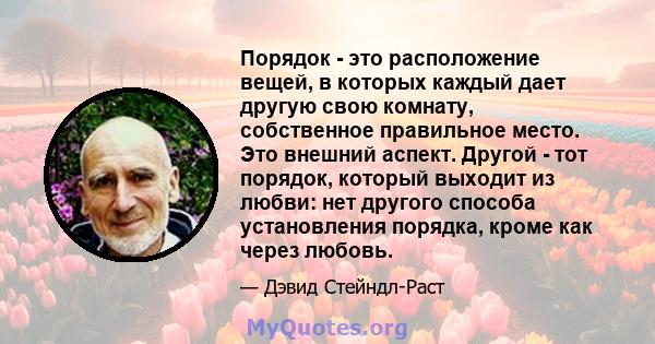 Порядок - это расположение вещей, в которых каждый дает другую свою комнату, собственное правильное место. Это внешний аспект. Другой - тот порядок, который выходит из любви: нет другого способа установления порядка,