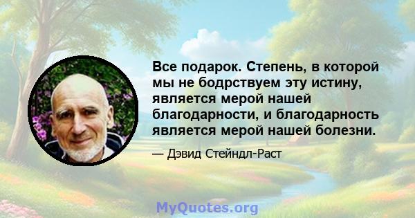 Все подарок. Степень, в которой мы не бодрствуем эту истину, является мерой нашей благодарности, и благодарность является мерой нашей болезни.