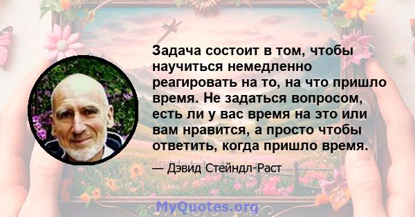 Задача состоит в том, чтобы научиться немедленно реагировать на то, на что пришло время. Не задаться вопросом, есть ли у вас время на это или вам нравится, а просто чтобы ответить, когда пришло время.