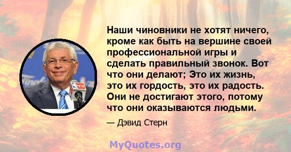 Наши чиновники не хотят ничего, кроме как быть на вершине своей профессиональной игры и сделать правильный звонок. Вот что они делают; Это их жизнь, это их гордость, это их радость. Они не достигают этого, потому что