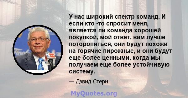 У нас широкий спектр команд. И если кто -то спросит меня, является ли команда хорошей покупкой, мой ответ, вам лучше поторопиться, они будут похожи на горячие пирожные, и они будут еще более ценными, когда мы получаем