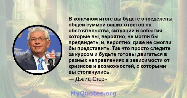 В конечном итоге вы будете определены общей суммой ваших ответов на обстоятельства, ситуации и события, которые вы, вероятно, не могли бы предвидеть, и, вероятно, даже не смогли бы представить. Так что просто следите за 