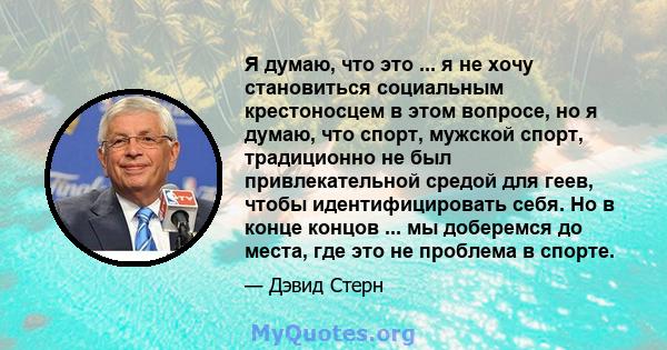 Я думаю, что это ... я не хочу становиться социальным крестоносцем в этом вопросе, но я думаю, что спорт, мужской спорт, традиционно не был привлекательной средой для геев, чтобы идентифицировать себя. Но в конце концов 