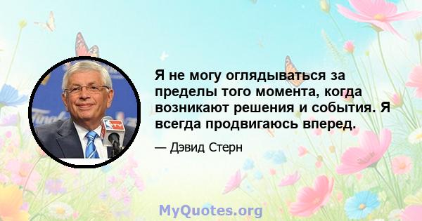 Я не могу оглядываться за пределы того момента, когда возникают решения и события. Я всегда продвигаюсь вперед.