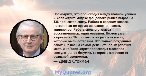 Посмотрите, что происходит между главной улицей и Уолл -стрит. Индекс фондового рынка вырос на 136 процентов снизу. Работа в среднем классе, потерянная во время исправления: шесть миллионов. Работа среднего класса