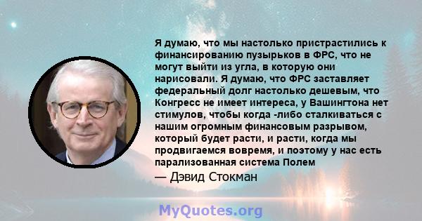 Я думаю, что мы настолько пристрастились к финансированию пузырьков в ФРС, что не могут выйти из угла, в которую они нарисовали. Я думаю, что ФРС заставляет федеральный долг настолько дешевым, что Конгресс не имеет