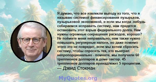 Я думаю, что все извлекли выгоду из того, что я называю системой финансирования пузырьков, пузырьковой экономикой, и если мы когда -нибудь собираемся исправить систему, нам придется остановить этот взрыв федерального