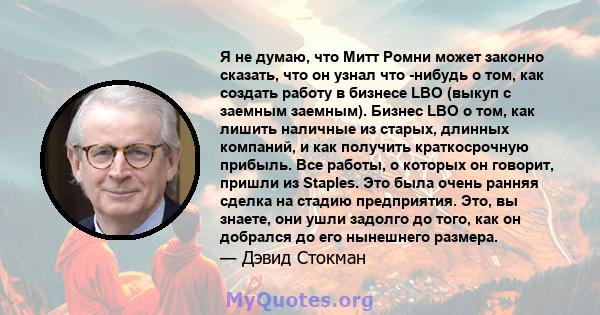 Я не думаю, что Митт Ромни может законно сказать, что он узнал что -нибудь о том, как создать работу в бизнесе LBO (выкуп с заемным заемным). Бизнес LBO о том, как лишить наличные из старых, длинных компаний, и как