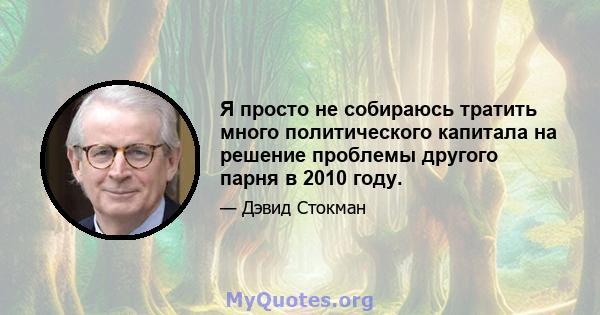 Я просто не собираюсь тратить много политического капитала на решение проблемы другого парня в 2010 году.