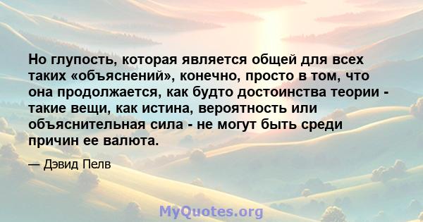 Но глупость, которая является общей для всех таких «объяснений», конечно, просто в том, что она продолжается, как будто достоинства теории - такие вещи, как истина, вероятность или объяснительная сила - не могут быть