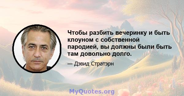 Чтобы разбить вечеринку и быть клоуном с собственной пародией, вы должны были быть там довольно долго.