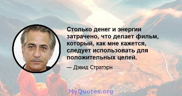 Столько денег и энергии затрачено, что делает фильм, который, как мне кажется, следует использовать для положительных целей.