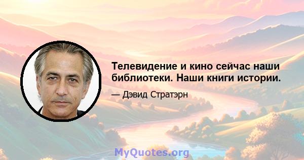 Телевидение и кино сейчас наши библиотеки. Наши книги истории.