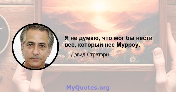 Я не думаю, что мог бы нести вес, который нес Мурроу.