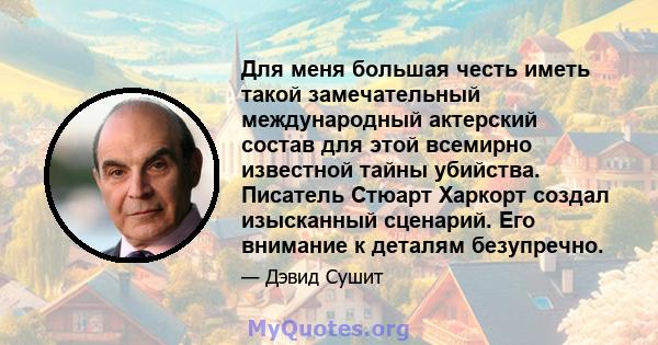 Для меня большая честь иметь такой замечательный международный актерский состав для этой всемирно известной тайны убийства. Писатель Стюарт Харкорт создал изысканный сценарий. Его внимание к деталям безупречно.