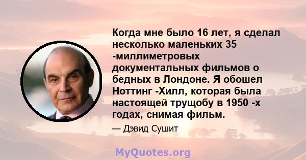 Когда мне было 16 лет, я сделал несколько маленьких 35 -миллиметровых документальных фильмов о бедных в Лондоне. Я обошел Ноттинг -Хилл, которая была настоящей трущобу в 1950 -х годах, снимая фильм.