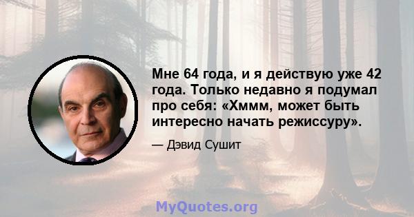 Мне 64 года, и я действую уже 42 года. Только недавно я подумал про себя: «Хммм, может быть интересно начать режиссуру».