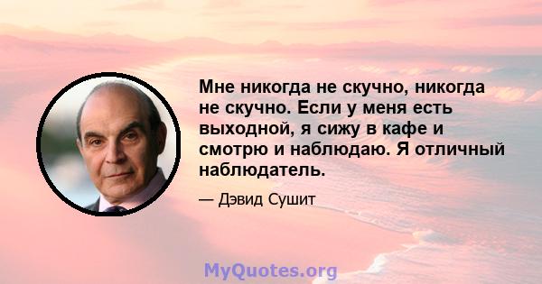 Мне никогда не скучно, никогда не скучно. Если у меня есть выходной, я сижу в кафе и смотрю и наблюдаю. Я отличный наблюдатель.