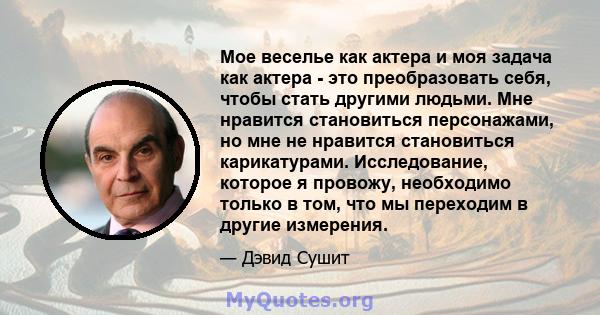 Мое веселье как актера и моя задача как актера - это преобразовать себя, чтобы стать другими людьми. Мне нравится становиться персонажами, но мне не нравится становиться карикатурами. Исследование, которое я провожу,