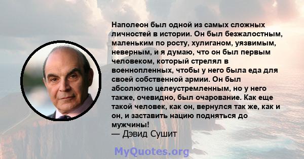 Наполеон был одной из самых сложных личностей в истории. Он был безжалостным, маленьким по росту, хулиганом, уязвимым, неверным, и я думаю, что он был первым человеком, который стрелял в военнопленных, чтобы у него была 