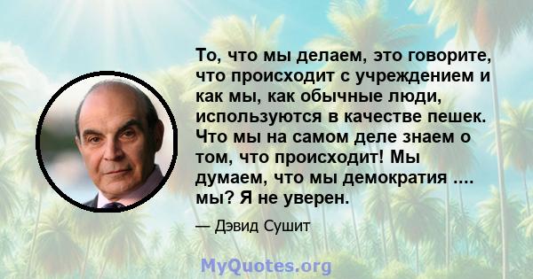 То, что мы делаем, это говорите, что происходит с учреждением и как мы, как обычные люди, используются в качестве пешек. Что мы на самом деле знаем о том, что происходит! Мы думаем, что мы демократия .... мы? Я не