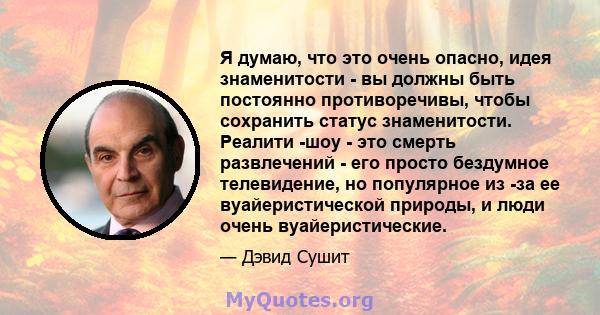 Я думаю, что это очень опасно, идея знаменитости - вы должны быть постоянно противоречивы, чтобы сохранить статус знаменитости. Реалити -шоу - это смерть развлечений - его просто бездумное телевидение, но популярное из