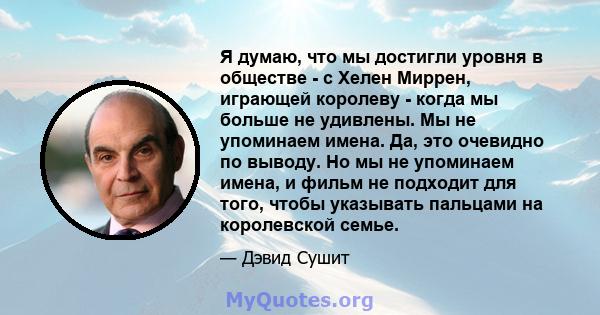 Я думаю, что мы достигли уровня в обществе - с Хелен Миррен, играющей королеву - когда мы больше не удивлены. Мы не упоминаем имена. Да, это очевидно по выводу. Но мы не упоминаем имена, и фильм не подходит для того,