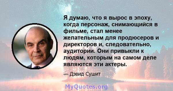 Я думаю, что я вырос в эпоху, когда персонаж, снимающийся в фильме, стал менее желательным для продюсеров и директоров и, следовательно, аудитории. Они привыкли к людям, которым на самом деле являются эти актеры.