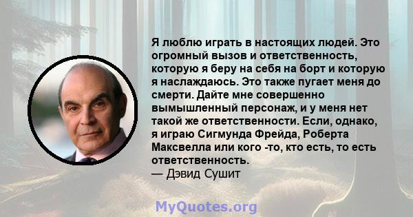 Я люблю играть в настоящих людей. Это огромный вызов и ответственность, которую я беру на себя на борт и которую я наслаждаюсь. Это также пугает меня до смерти. Дайте мне совершенно вымышленный персонаж, и у меня нет