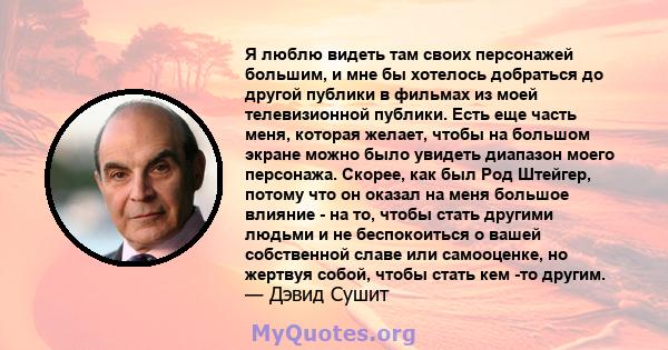 Я люблю видеть там своих персонажей большим, и мне бы хотелось добраться до другой публики в фильмах из моей телевизионной публики. Есть еще часть меня, которая желает, чтобы на большом экране можно было увидеть