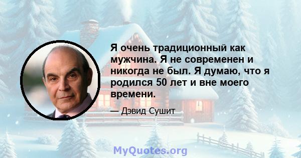 Я очень традиционный как мужчина. Я не современен и никогда не был. Я думаю, что я родился 50 лет и вне моего времени.