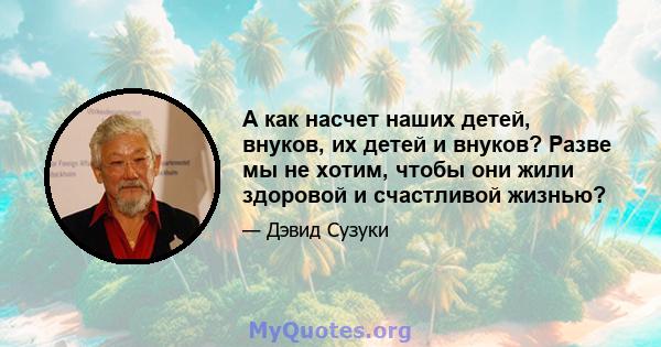 А как насчет наших детей, внуков, их детей и внуков? Разве мы не хотим, чтобы они жили здоровой и счастливой жизнью?