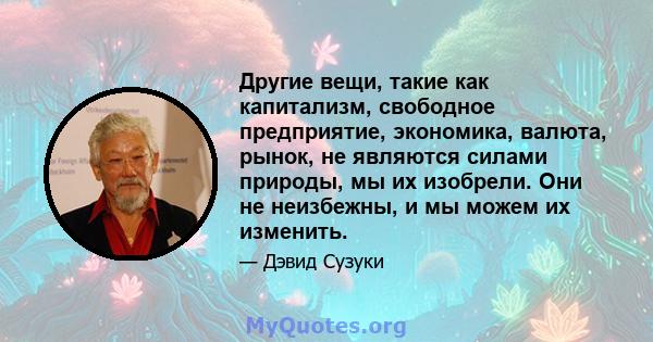 Другие вещи, такие как капитализм, свободное предприятие, экономика, валюта, рынок, не являются силами природы, мы их изобрели. Они не неизбежны, и мы можем их изменить.